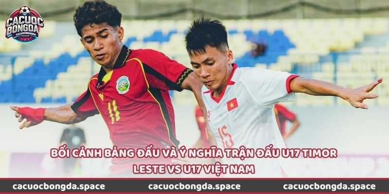 Bối cảnh bảng đấu và ý nghĩa trận đấu U17 Timor Leste vs U17 Việt Nam