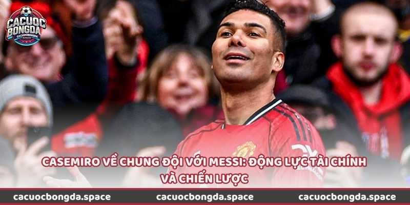 Casemiro về chung đội với Messi: Động lực tài chính và chiến lược